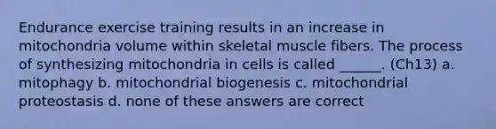 Endurance exercise training results in an increase in mitochondria volume within skeletal muscle fibers. The process of synthesizing mitochondria in cells is called ______. (Ch13) a. mitophagy b. mitochondrial biogenesis c. mitochondrial proteostasis d. none of these answers are correct