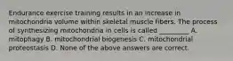 Endurance exercise training results in an increase in mitochondria volume within skeletal muscle fibers. The process of synthesizing mitochondria in cells is called _________ A. mitophagy B. mitochondrial biogenesis C. mitochondrial proteostasis D. None of the above answers are correct.