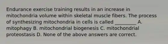 Endurance exercise training results in an increase in mitochondria volume within skeletal muscle fibers. The process of synthesizing mitochondria in cells is called _________ A. mitophagy B. mitochondrial biogenesis C. mitochondrial proteostasis D. None of the above answers are correct.