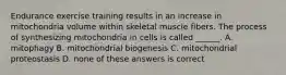 Endurance exercise training results in an increase in mitochondria volume within skeletal muscle fibers. The process of synthesizing mitochondria in cells is called ______. A. mitophagy B. mitochondrial biogenesis C. mitochondrial proteostasis D. none of these answers is correct