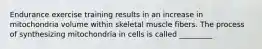 Endurance exercise training results in an increase in mitochondria volume within skeletal muscle fibers. The process of synthesizing mitochondria in cells is called _________