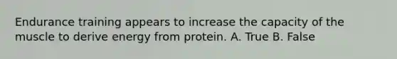 Endurance training appears to increase the capacity of the muscle to derive energy from protein. A. True B. False