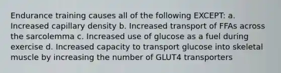 Endurance training causes all of the following EXCEPT: a. Increased capillary density b. Increased transport of FFAs across the sarcolemma c. Increased use of glucose as a fuel during exercise d. Increased capacity to transport glucose into skeletal muscle by increasing the number of GLUT4 transporters