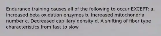 Endurance training causes all of the following to occur EXCEPT: a. Increased beta oxidation enzymes b. Increased mitochondria number c. Decreased capillary density d. A shifting of fiber type characteristics from fast to slow