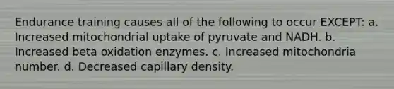 Endurance training causes all of the following to occur EXCEPT: a. Increased mitochondrial uptake of pyruvate and NADH. b. Increased beta oxidation enzymes. c. Increased mitochondria number. d. Decreased capillary density.