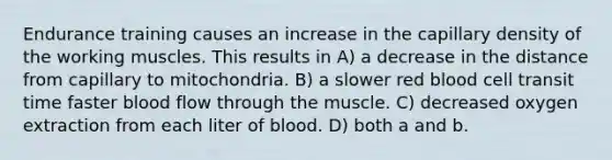 Endurance training causes an increase in the capillary density of the working muscles. This results in A) a decrease in the distance from capillary to mitochondria. B) a slower red blood cell transit time faster blood flow through the muscle. C) decreased oxygen extraction from each liter of blood. D) both a and b.