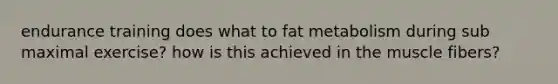 endurance training does what to fat metabolism during sub maximal exercise? how is this achieved in the muscle fibers?