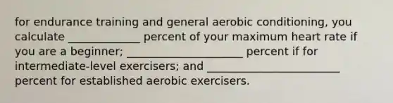 for endurance training and general aerobic conditioning, you calculate _____________ percent of your maximum heart rate if you are a beginner; _____________________ percent if for intermediate-level exercisers; and ________________________ percent for established aerobic exercisers.