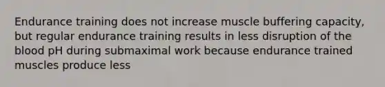 Endurance training does not increase muscle buffering capacity, but regular endurance training results in less disruption of the blood pH during submaximal work because endurance trained muscles produce less