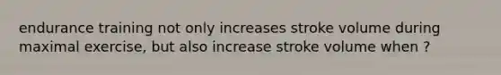 endurance training not only increases stroke volume during maximal exercise, but also increase stroke volume when ?