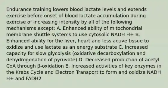 Endurance training lowers blood lactate levels and extends exercise before onset of blood lactate accumulation during exercise of increasing intensity by all of the following mechanisms except: A. Enhanced ability of mitochondrial membrane shuttle systems to use cytosolic NADH H+ B. Enhanced ability for the liver, heart and less active tissue to oxidize and use lactate as an energy substrate C. Increased capacity for slow glycolysis (oxidative decarboxylation and dehydrogenation of pyruvate) D. Decreased production of acetyl CoA through β-oxidation E. Increased activities of key enzymes in the Krebs Cycle and Electron Transport to form and oxidize NADH H+ and FADH2