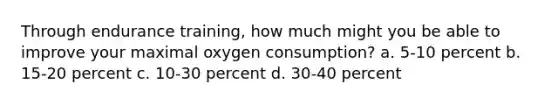 Through endurance training, how much might you be able to improve your maximal oxygen consumption? a. 5-10 percent b. 15-20 percent c. 10-30 percent d. 30-40 percent