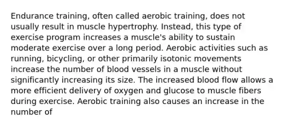 Endurance training, often called aerobic training, does not usually result in muscle hypertrophy. Instead, this type of exercise program increases a muscle's ability to sustain moderate exercise over a long period. Aerobic activities such as running, bicycling, or other primarily isotonic movements increase the number of <a href='https://www.questionai.com/knowledge/kZJ3mNKN7P-blood-vessels' class='anchor-knowledge'>blood vessels</a> in a muscle without significantly increasing its size. The increased blood flow allows a more efficient delivery of oxygen and glucose to muscle fibers during exercise. Aerobic training also causes an increase in the number of