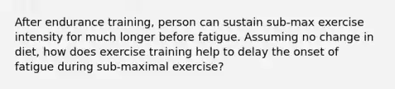 After endurance training, person can sustain sub-max exercise intensity for much longer before fatigue. Assuming no change in diet, how does exercise training help to delay the onset of fatigue during sub-maximal exercise?