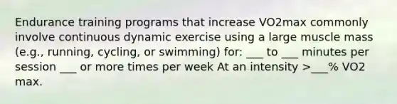 Endurance training programs that increase VO2max commonly involve continuous dynamic exercise using a large muscle mass (e.g., running, cycling, or swimming) for: ___ to ___ minutes per session ___ or more times per week At an intensity >___% VO2 max.