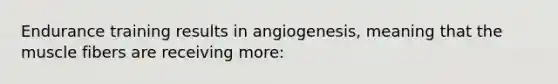 Endurance training results in angiogenesis, meaning that the muscle fibers are receiving more: