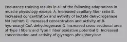 Endurance training results in all of the following adaptations in muscle physiology except: A. Increased capillary:fiber ratio B. Increased concentration and avtivity of lactate dehydrogenase M4 isofrom C. Increased concentration and activity of B-hydroxacyl CoA dehydrogenase D. Increased cross-sectional area of Type I fibers and Type II fiber oxidative potential E. Increased concentration and activity of glycogen phosphorylase