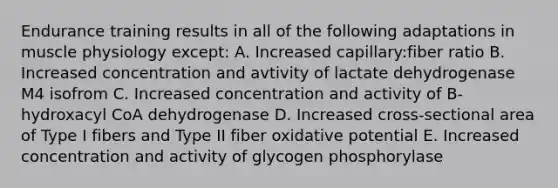 Endurance training results in all of the following adaptations in muscle physiology except: A. Increased capillary:fiber ratio B. Increased concentration and avtivity of lactate dehydrogenase M4 isofrom C. Increased concentration and activity of B-hydroxacyl CoA dehydrogenase D. Increased cross-sectional area of Type I fibers and Type II fiber oxidative potential E. Increased concentration and activity of glycogen phosphorylase