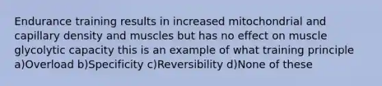 Endurance training results in increased mitochondrial and capillary density and muscles but has no effect on muscle glycolytic capacity this is an example of what training principle a)Overload b)Specificity c)Reversibility d)None of these