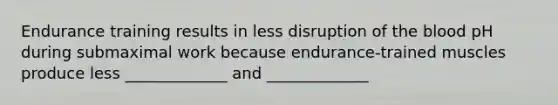 Endurance training results in less disruption of the blood pH during submaximal work because endurance-trained muscles produce less _____________ and _____________