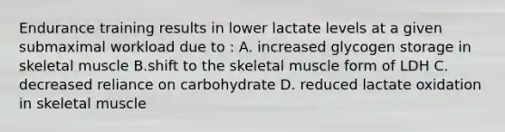 Endurance training results in lower lactate levels at a given submaximal workload due to : A. increased glycogen storage in skeletal muscle B.shift to the skeletal muscle form of LDH C. decreased reliance on carbohydrate D. reduced lactate oxidation in skeletal muscle