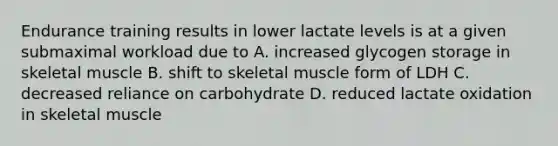 Endurance training results in lower lactate levels is at a given submaximal workload due to A. increased glycogen storage in skeletal muscle B. shift to skeletal muscle form of LDH C. decreased reliance on carbohydrate D. reduced lactate oxidation in skeletal muscle