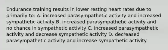 Endurance training results in lower resting heart rates due to primarily to: A. increased parasympathetic activity and increased sympathetic activity B. increased parasympathetic activity and no chance in sympathetic activity C. increased parasympathetic activity and decrease sympathetic activity D. decreased parasympathetic activity and increase sympathetic activity