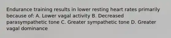 Endurance training results in lower resting heart rates primarily because of: A. Lower vagal activity B. Decreased parasympathetic tone C. Greater sympathetic tone D. Greater vagal dominance