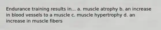 Endurance training results in... a. muscle atrophy b. an increase in blood vessels to a muscle c. muscle hypertrophy d. an increase in muscle fibers