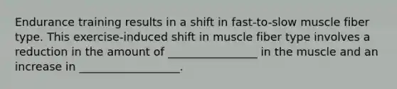 Endurance training results in a shift in fast-to-slow muscle fiber type. This exercise-induced shift in muscle fiber type involves a reduction in the amount of ________________ in the muscle and an increase in __________________.