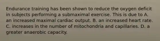 Endurance training has been shown to reduce the oxygen deficit in subjects performing a submaximal exercise. This is due to A. an increased maximal cardiac output. B. an increased heart rate. C. increases in the number of mitochondria and capillaries. D. a greater anaerobic capacity.