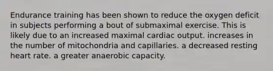 Endurance training has been shown to reduce the oxygen deficit in subjects performing a bout of submaximal exercise. This is likely due to an increased maximal <a href='https://www.questionai.com/knowledge/kyxUJGvw35-cardiac-output' class='anchor-knowledge'>cardiac output</a>. increases in the number of mitochondria and capillaries. a decreased resting heart rate. a greater anaerobic capacity.