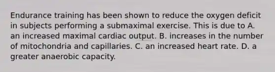 Endurance training has been shown to reduce the oxygen deficit in subjects performing a submaximal exercise. This is due to A. an increased maximal cardiac output. B. increases in the number of mitochondria and capillaries. C. an increased heart rate. D. a greater anaerobic capacity.