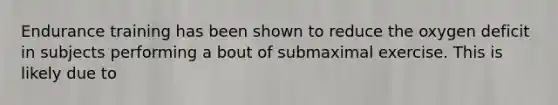 Endurance training has been shown to reduce the oxygen deficit in subjects performing a bout of submaximal exercise. This is likely due to