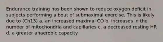 Endurance training has been shown to reduce oxygen deficit in subjects performing a bout of submaximal exercise. This is likely due to (Ch13) a. an increased maximal CO b. increases in the number of mitochondria and capillaries c. a decreased resting HR d. a greater anaerobic capacity