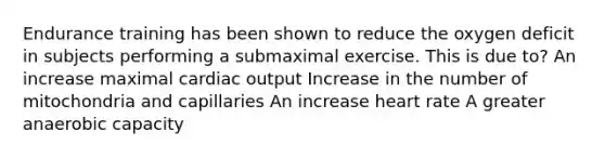 Endurance training has been shown to reduce the oxygen deficit in subjects performing a submaximal exercise. This is due to? An increase maximal cardiac output Increase in the number of mitochondria and capillaries An increase heart rate A greater anaerobic capacity