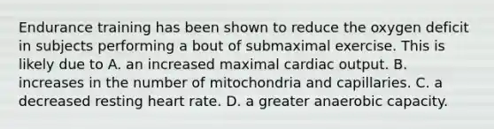 Endurance training has been shown to reduce the oxygen deficit in subjects performing a bout of submaximal exercise. This is likely due to A. an increased maximal <a href='https://www.questionai.com/knowledge/kyxUJGvw35-cardiac-output' class='anchor-knowledge'>cardiac output</a>. B. increases in the number of mitochondria and capillaries. C. a decreased resting heart rate. D. a greater anaerobic capacity.