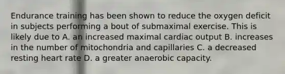 Endurance training has been shown to reduce the oxygen deficit in subjects performing a bout of submaximal exercise. This is likely due to A. an increased maximal cardiac output B. increases in the number of mitochondria and capillaries C. a decreased resting heart rate D. a greater anaerobic capacity.