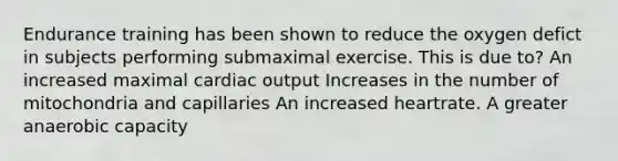 Endurance training has been shown to reduce the oxygen defict in subjects performing submaximal exercise. This is due to? An increased maximal cardiac output Increases in the number of mitochondria and capillaries An increased heartrate. A greater anaerobic capacity