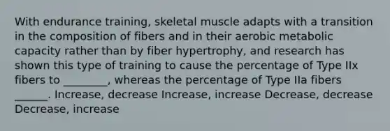 With endurance training, skeletal muscle adapts with a transition in the composition of fibers and in their aerobic metabolic capacity rather than by fiber hypertrophy, and research has shown this type of training to cause the percentage of Type IIx fibers to ________, whereas the percentage of Type IIa fibers ______. Increase, decrease Increase, increase Decrease, decrease Decrease, increase