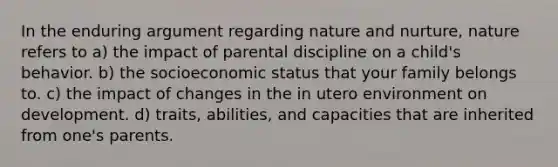 In the enduring argument regarding nature and nurture, nature refers to a) the impact of parental discipline on a child's behavior. b) the socioeconomic status that your family belongs to. c) the impact of changes in the in utero environment on development. d) traits, abilities, and capacities that are inherited from one's parents.