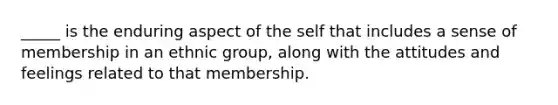 _____ is the enduring aspect of the self that includes a sense of membership in an ethnic group, along with the attitudes and feelings related to that membership.