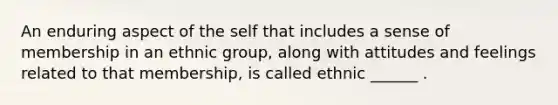 An enduring aspect of the self that includes a sense of membership in an ethnic group, along with attitudes and feelings related to that membership, is called ethnic ______ .