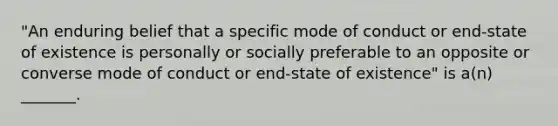 "An enduring belief that a specific mode of conduct or end-state of existence is personally or socially preferable to an opposite or converse mode of conduct or end-state of existence" is a(n) _______.