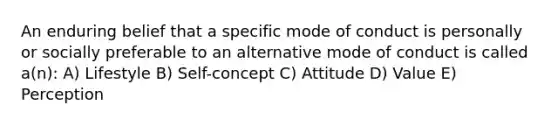 An enduring belief that a specific mode of conduct is personally or socially preferable to an alternative mode of conduct is called a(n): A) Lifestyle B) Self-concept C) Attitude D) Value E) Perception