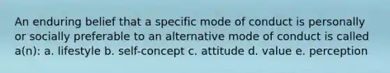 An enduring belief that a specific mode of conduct is personally or socially preferable to an alternative mode of conduct is called a(n): a. lifestyle b. self-concept c. attitude d. value e. perception