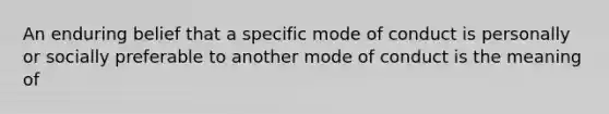 An enduring belief that a specific mode of conduct is personally or socially preferable to another mode of conduct is the meaning of