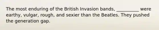 The most enduring of the British Invasion bands, __________ were earthy, vulgar, rough, and sexier than the Beatles. They pushed the generation gap.