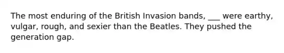 The most enduring of the British Invasion bands, ___ were earthy, vulgar, rough, and sexier than the Beatles. They pushed the generation gap.