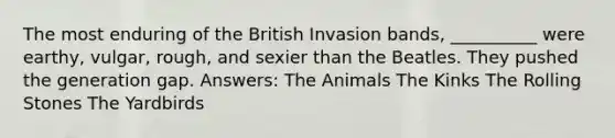 The most enduring of the British Invasion bands, __________ were earthy, vulgar, rough, and sexier than the Beatles. They pushed the generation gap. Answers: The Animals The Kinks The Rolling Stones The Yardbirds